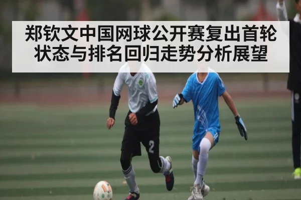 郑钦文中国网球公开赛复出首轮状态与排名回归走势分析展望