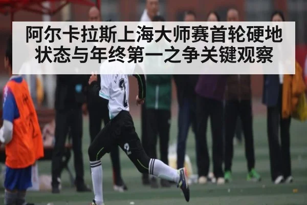 阿尔卡拉斯上海大师赛首轮硬地状态与年终第一之争关键观察